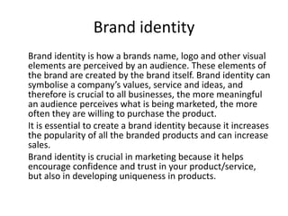 Brand identity
Brand identity is how a brands name, logo and other visual
elements are perceived by an audience. These elements of
the brand are created by the brand itself. Brand identity can
symbolise a company’s values, service and ideas, and
therefore is crucial to all businesses, the more meaningful
an audience perceives what is being marketed, the more
often they are willing to purchase the product.
It is essential to create a brand identity because it increases
the popularity of all the branded products and can increase
sales.
Brand identity is crucial in marketing because it helps
encourage confidence and trust in your product/service,
but also in developing uniqueness in products.

 