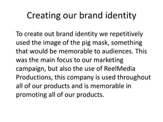 Creating our brand identity
To create out brand identity we repetitively
used the image of the pig mask, something
that would be memorable to audiences. This
was the main focus to our marketing
campaign, but also the use of ReelMedia
Productions, this company is used throughout
all of our products and is memorable in
promoting all of our products.

 