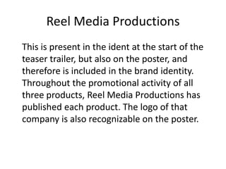 Reel Media Productions
This is present in the ident at the start of the
teaser trailer, but also on the poster, and
therefore is included in the brand identity.
Throughout the promotional activity of all
three products, Reel Media Productions has
published each product. The logo of that
company is also recognizable on the poster.

 