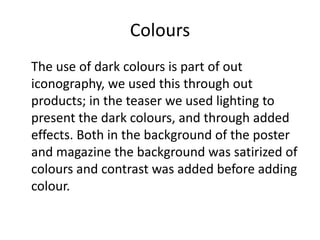 Colours
The use of dark colours is part of out
iconography, we used this through out
products; in the teaser we used lighting to
present the dark colours, and through added
effects. Both in the background of the poster
and magazine the background was satirized of
colours and contrast was added before adding
colour.

 