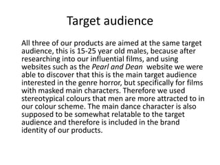 Target audience
All three of our products are aimed at the same target
audience, this is 15-25 year old males, because after
researching into our influential films, and using
websites such as the Pearl and Dean website we were
able to discover that this is the main target audience
interested in the genre horror, but specifically for films
with masked main characters. Therefore we used
stereotypical colours that men are more attracted to in
our colour scheme. The main dance character is also
supposed to be somewhat relatable to the target
audience and therefore is included in the brand
identity of our products.

 