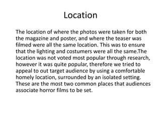 Location
The location of where the photos were taken for both
the magazine and poster, and where the teaser was
filmed were all the same location. This was to ensure
that the lighting and costumers were all the same.The
location was not voted most popular through research,
however it was quite popular, therefore we tried to
appeal to out target audience by using a comfortable
homely location, surrounded by an isolated setting.
These are the most two common places that audiences
associate horror films to be set.

 