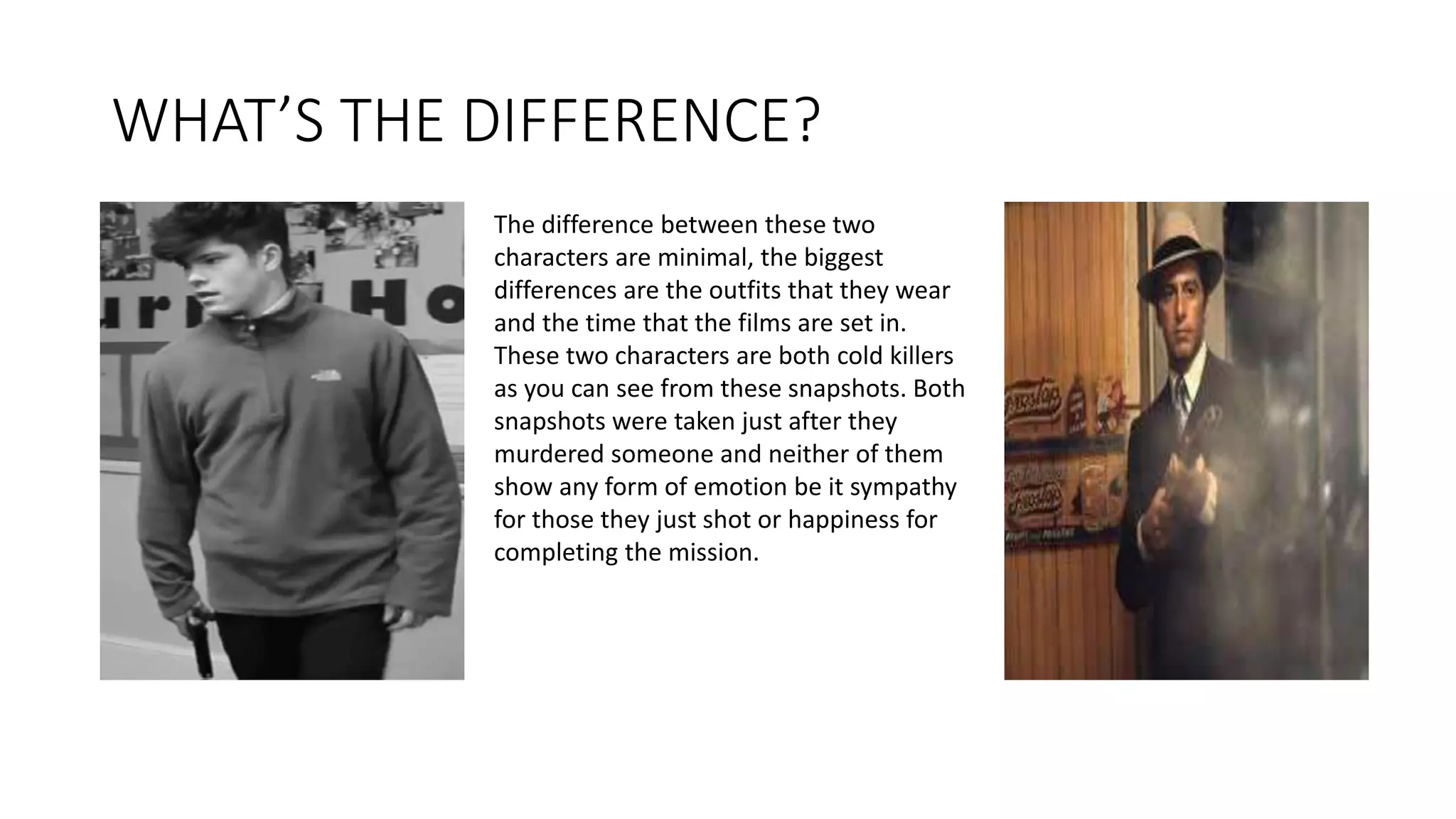 WHAT’S THE DIFFERENCE?
The difference between these two
characters are minimal, the biggest
differences are the outfits that they wear
and the time that the films are set in.
These two characters are both cold killers
as you can see from these snapshots. Both
snapshots were taken just after they
murdered someone and neither of them
show any form of emotion be it sympathy
for those they just shot or happiness for
completing the mission.
 