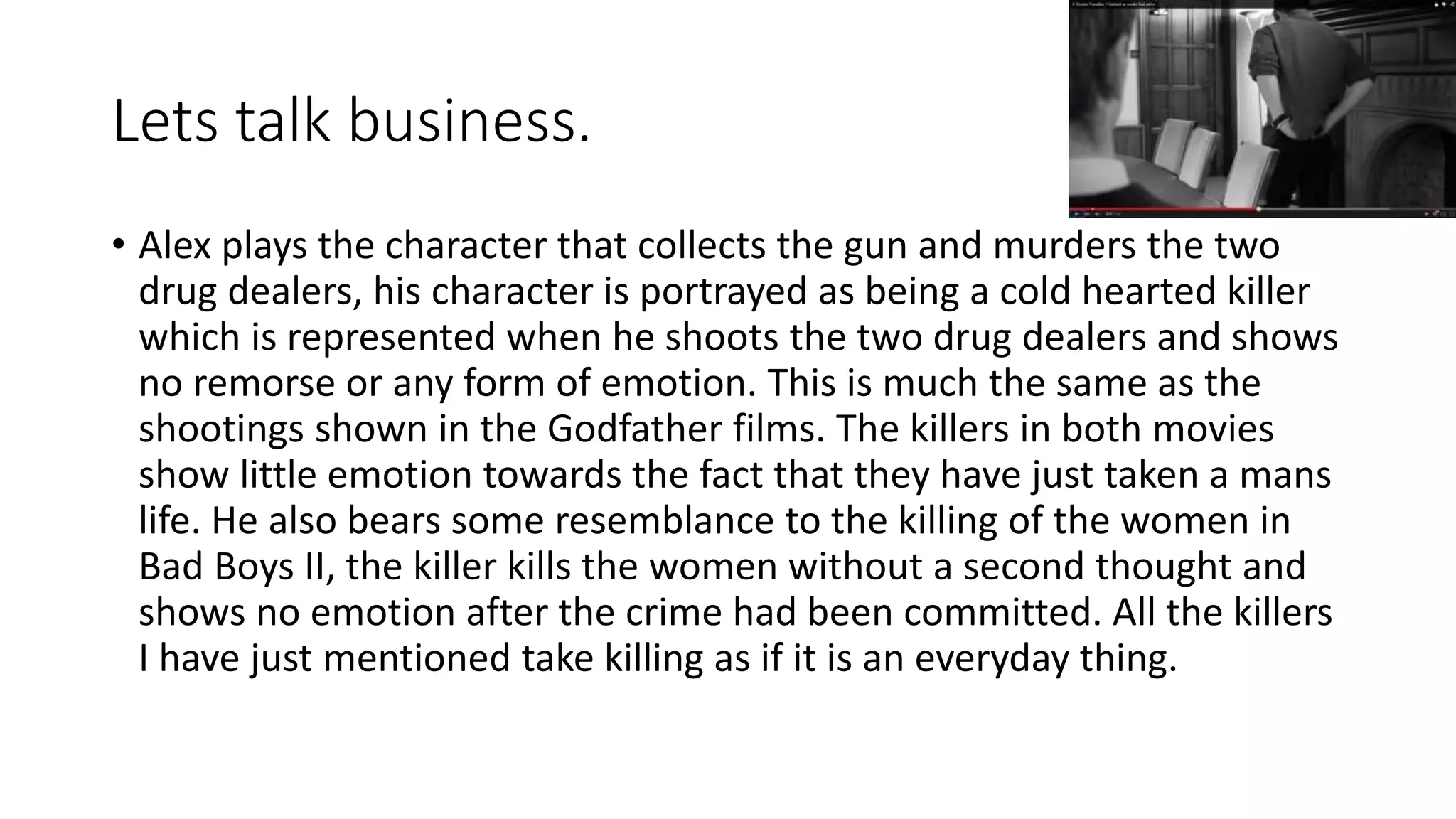 Lets talk business.
• Alex plays the character that collects the gun and murders the two
drug dealers, his character is portrayed as being a cold hearted killer
which is represented when he shoots the two drug dealers and shows
no remorse or any form of emotion. This is much the same as the
shootings shown in the Godfather films. The killers in both movies
show little emotion towards the fact that they have just taken a mans
life. He also bears some resemblance to the killing of the women in
Bad Boys II, the killer kills the women without a second thought and
shows no emotion after the crime had been committed. All the killers
I have just mentioned take killing as if it is an everyday thing.
 