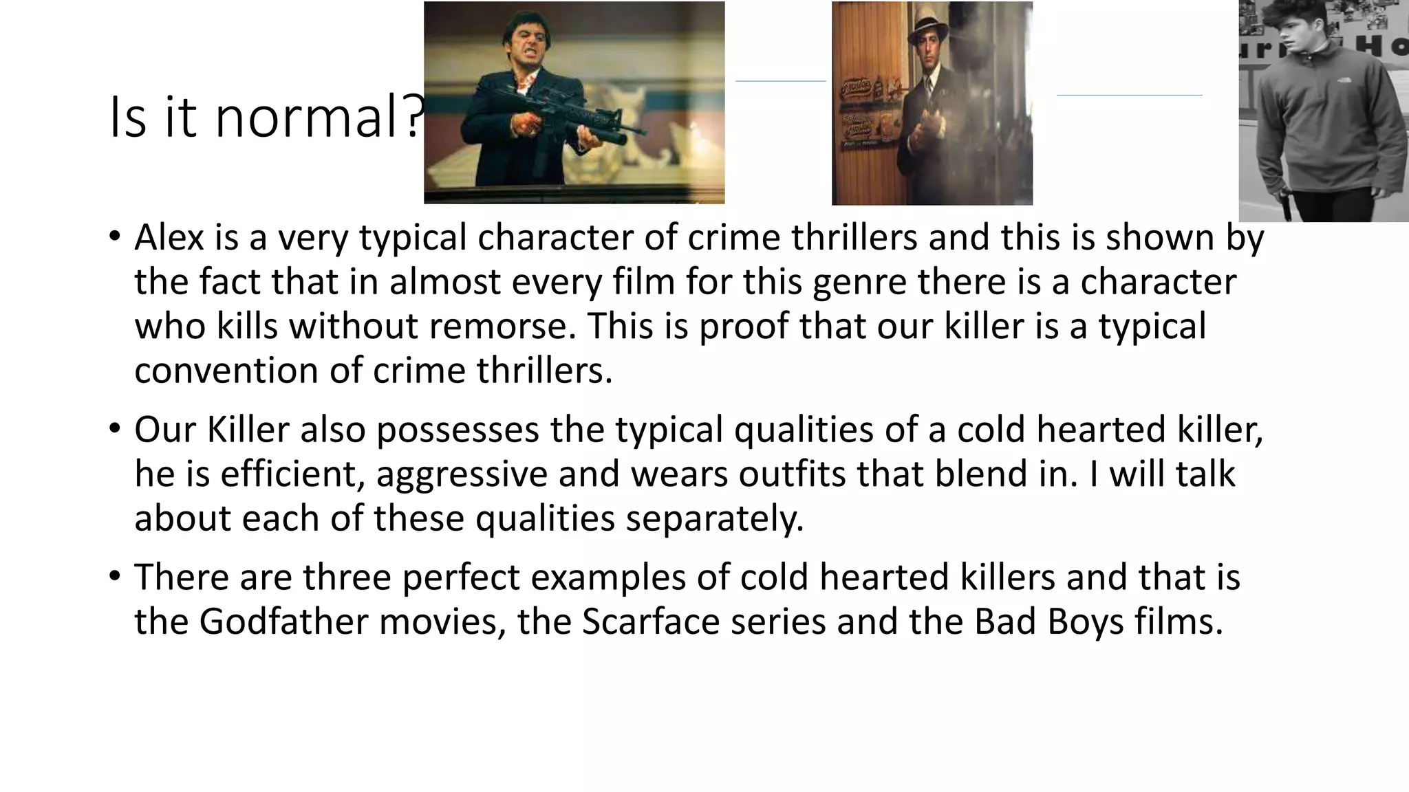 Is it normal?
• Alex is a very typical character of crime thrillers and this is shown by
the fact that in almost every film for this genre there is a character
who kills without remorse. This is proof that our killer is a typical
convention of crime thrillers.
• Our Killer also possesses the typical qualities of a cold hearted killer,
he is efficient, aggressive and wears outfits that blend in. I will talk
about each of these qualities separately.
• There are three perfect examples of cold hearted killers and that is
the Godfather movies, the Scarface series and the Bad Boys films.
 