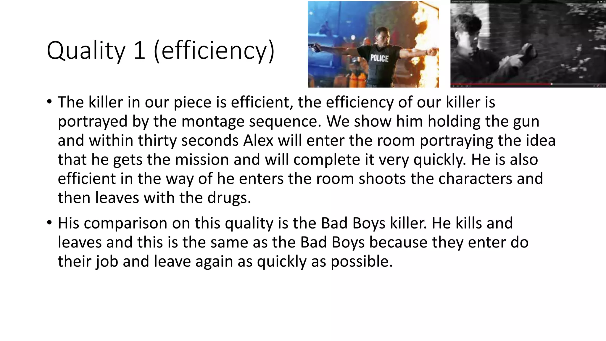 Quality 1 (efficiency)
• The killer in our piece is efficient, the efficiency of our killer is
portrayed by the montage sequence. We show him holding the gun
and within thirty seconds Alex will enter the room portraying the idea
that he gets the mission and will complete it very quickly. He is also
efficient in the way of he enters the room shoots the characters and
then leaves with the drugs.
• His comparison on this quality is the Bad Boys killer. He kills and
leaves and this is the same as the Bad Boys because they enter do
their job and leave again as quickly as possible.
 
