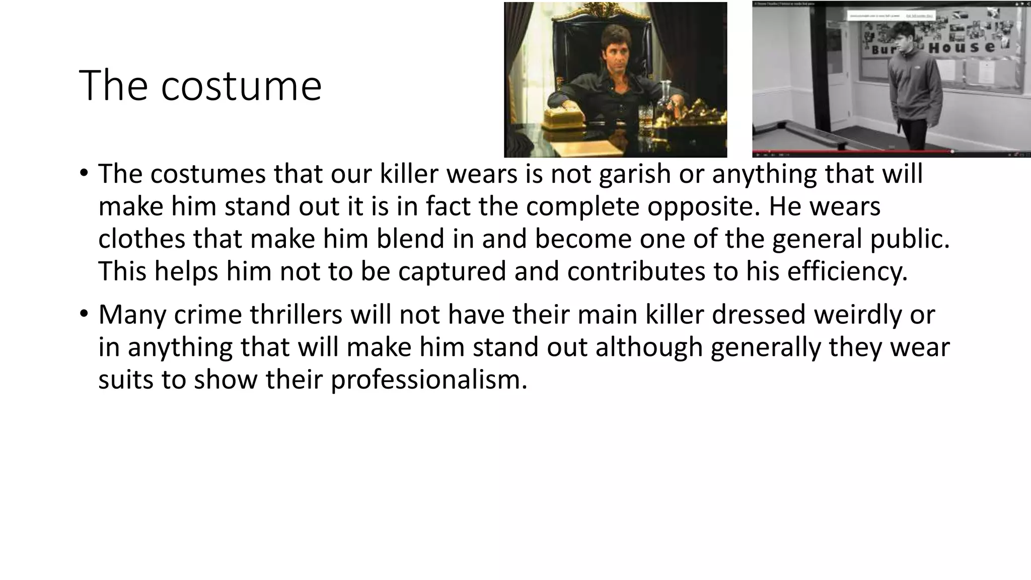 The costume
• The costumes that our killer wears is not garish or anything that will
make him stand out it is in fact the complete opposite. He wears
clothes that make him blend in and become one of the general public.
This helps him not to be captured and contributes to his efficiency.
• Many crime thrillers will not have their main killer dressed weirdly or
in anything that will make him stand out although generally they wear
suits to show their professionalism.
 