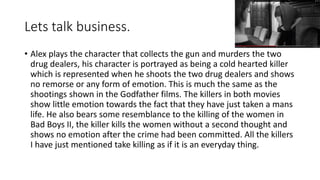 Lets talk business.
• Alex plays the character that collects the gun and murders the two
drug dealers, his character is portrayed as being a cold hearted killer
which is represented when he shoots the two drug dealers and shows
no remorse or any form of emotion. This is much the same as the
shootings shown in the Godfather films. The killers in both movies
show little emotion towards the fact that they have just taken a mans
life. He also bears some resemblance to the killing of the women in
Bad Boys II, the killer kills the women without a second thought and
shows no emotion after the crime had been committed. All the killers
I have just mentioned take killing as if it is an everyday thing.
 