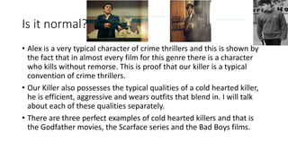 Is it normal?
• Alex is a very typical character of crime thrillers and this is shown by
the fact that in almost every film for this genre there is a character
who kills without remorse. This is proof that our killer is a typical
convention of crime thrillers.
• Our Killer also possesses the typical qualities of a cold hearted killer,
he is efficient, aggressive and wears outfits that blend in. I will talk
about each of these qualities separately.
• There are three perfect examples of cold hearted killers and that is
the Godfather movies, the Scarface series and the Bad Boys films.
 