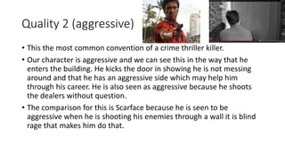 Quality 2 (aggressive)
• This the most common convention of a crime thriller killer.
• Our character is aggressive and we can see this in the way that he
enters the building. He kicks the door in showing he is not messing
around and that he has an aggressive side which may help him
through his career. He is also seen as aggressive because he shoots
the dealers without question.
• The comparison for this is Scarface because he is seen to be
aggressive when he is shooting his enemies through a wall it is blind
rage that makes him do that.
 