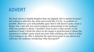 ADVERT
My final advert is slightly brighter than my digipak, this is mainly because I
am looking to advertise the artist and would like it to be as aesthetic as
possible. However, you will probably agree that it still doesn’t quite create a
happy vibe. I am still very much looking to demonstrate to the audience
what our product is about, I wouldn’t want to give a false picture in the
audience’s head. I think the effect on the image is good because it allows the
“greatness is within” quote stand out more than anything else which is what
I was looking to do. This is defiantly the man focus point in my advert as it
will leave the audience wondering “why that quote?”
 