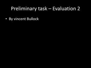 Preliminary task – Evaluation 2
• By vincent Bullock
 