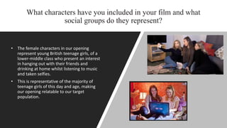 What characters have you included in your film and what
social groups do they represent?
• The female characters in our opening
represent young British teenage girls, of a
lower-middle class who present an interest
in hanging out with their friends and
drinking at home whilst listening to music
and taken selfies.
• This is representative of the majority of
teenage girls of this day and age, making
our opening relatable to our target
population.
 