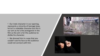 • Our male character in our opening,
represents a minority of teenage boys,
he isn't a relatable character but this is
our aim as he is the protagonist in the
film so the aim is for the audience to
dislike his character.
• We dressed him in a way that you
couldn’t see his face so the audience
could not connect with him.
 