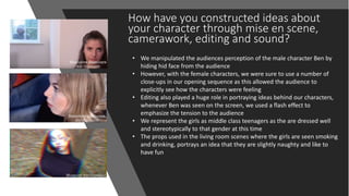 How have you constructed ideas about
your character through mise en scene,
camerawork, editing and sound?
• We manipulated the audiences perception of the male character Ben by
hiding hid face from the audience
• However, with the female characters, we were sure to use a number of
close-ups in our opening sequence as this allowed the audience to
explicitly see how the characters were feeling
• Editing also played a huge role in portraying ideas behind our characters,
whenever Ben was seen on the screen, we used a flash effect to
emphasize the tension to the audience
• We represent the girls as middle class teenagers as the are dressed well
and stereotypically to that gender at this time
• The props used in the living room scenes where the girls are seen smoking
and drinking, portrays an idea that they are slightly naughty and like to
have fun
 