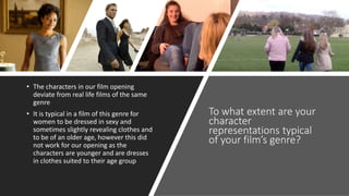 To what extent are your
character
representations typical
of your film’s genre?
• The characters in our film opening
deviate from real life films of the same
genre
• It is typical in a film of this genre for
women to be dressed in sexy and
sometimes slightly revealing clothes and
to be of an older age, however this did
not work for our opening as the
characters are younger and are dresses
in clothes suited to their age group
 