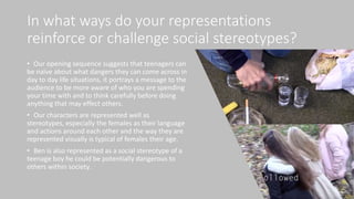 In what ways do your representations
reinforce or challenge social stereotypes?
• Our opening sequence suggests that teenagers can
be naïve about what dangers they can come across in
day to day life situations, it portrays a message to the
audience to be more aware of who you are spending
your time with and to think carefully before doing
anything that may effect others.
• Our characters are represented well as
stereotypes, especially the females as their language
and actions around each other and the way they are
represented visually is typical of females their age.
• Ben is also represented as a social stereotype of a
teenage boy he could be potentially dangerous to
others within society.
 