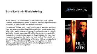 Brand Identity in Film Marketing
Brand identity can be identified as the name, logo, tone, tagline,
typeface, and shape that create an appeal. Having a brand identity is
important as it's what sets you apart from others.
The example that we used I used in my research was Hide and Seek,
they was able to establish brand identity in their poster and trailer
where they kept the same font going throughout (poster in capitals
and trailer titles in lower case.) The film also become recognizable
through their marketing campaign as they showcase the main two
characters throughout the trailer and have both of them boldly on
the poster. They are also keeping to the same lighting being dull and
gloomy in the entire trailer and having warm yellow and dark
lighting on the poster as well, which is helping to promote the
theme of a thriller and suspense.
 
