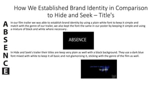 How We Established Brand Identity in Comparison
to Hide and Seek – Title's
In our film trailer we was able to establish brand identity by using a plain white font to keep it simple and
match with the genre of our trailer, we also kept the font the same in our poster by keeping it simple and using
a mixture of black and white where necessary .
In Hide and Seek's trailer their titles are keep very plain as well with a black background. They use a dark blue
font mixed with white to keep it all basic and not glamorizing it, sticking with the genre of the film as well.
 