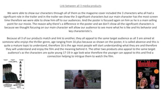 Link between all 3 media products
We were able to show our characters through all of them as the magazine cover included the 3 characters who all had a
significant role in the trailer and in the trailer we show the 3 significant characters but our main character has the most screen
time therefore we were able to show him off to our audiences. And the poster is focused again on him as he is a main selling
point for our movie. The reason why there's a difference in the poster and we don’t show all the significant characters is
because we thought focusing on our main character will allow our audience to see more what he is like and his behavior and
key characteristic's.
Because all 3 of our products match and link to another, they all appeal to the same target audience as all 3 are aimed at
someone who enjoys the thriller genre, age ranging from 16 plus because as shown on the poster, it is called absence and this is
quite a mature topic to understand, therefore 16 is the age most people will start understanding what they are and therefore
they will understand and enjoy the film and the meaning behind it. The other two products also appeal to the same target
audience's as the characters are quite young 17-19 in age look wise therefore the younger can appeal to this and find a
connection helping to intrigue them to watch the film.
 
