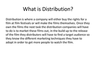 What is Distribution?
Distribution is where a company will either buy the rights for a
film at film festivals or will make the films themselves. Once they
own the films the next task the distribution companies will have
to do is to market these films out, in the build up to the release
of the film they distributers will have to find a target audience so
they know the different marketing techniques they have to
adopt in order to get more people to watch the film.
 