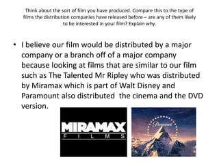 Think about the sort of film you have produced. Compare this to the type of
  films the distribution companies have released before – are any of them likely
                     to be interested in your film? Explain why.



• I believe our film would be distributed by a major
  company or a branch off of a major company
  because looking at films that are similar to our film
  such as The Talented Mr Ripley who was distributed
  by Miramax which is part of Walt Disney and
  Paramount also distributed the cinema and the DVD
  version.
 