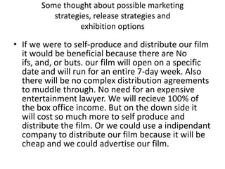 Some thought about possible marketing
          strategies, release strategies and
                  exhibition options

• If we were to self-produce and distribute our film
  it would be beneficial because there are No
  ifs, and, or buts. our film will open on a specific
  date and will run for an entire 7-day week. Also
  there will be no complex distribution agreements
  to muddle through. No need for an expensive
  entertainment lawyer. We will recieve 100% of
  the box office income. But on the down side it
  will cost so much more to self produce and
  distribute the film. Or we could use a indipendant
  company to distribute our film because it will be
  cheap and we could advertise our film.
 