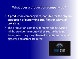 What does a production company do?A production company is responsible for the physical production of performing arts, films or television programs. The production company for films and television might provide the money, they set the budget. Sometimes  they may also make decisions on what director and actors are hired.