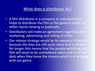 What does a distributor do?A film distributor is a company or individual that helps to distribute the film to the general public for either home viewing or publically.Distributors will make an agreement regarding the marketing, advertising and selling of a film.Our release strategy would be to release it in March because the days are still quite short so it is darker for longer, this means that the people watching our film will want to be somewhere warm and it will be dark when they leave the cinema which is in keeping with our genre.