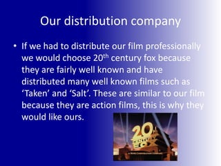 Our distribution companyIf we had to distribute our film professionally we would choose 20th century fox because they are fairly well known and have distributed many well known films such as ‘Taken’ and ‘Salt’. These are similar to our film because they are action films, this is why they would like ours.