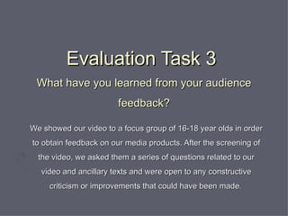 Evaluation Task 3  What have you learned from your audience feedback? We showed our video to a focus group of 16-18 year olds in order to obtain feedback on our media products. After the screening of the video, we asked them a series of questions related to our video and ancillary texts and were open to any constructive criticism or improvements that could have been made .  