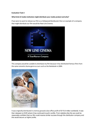 Evaluation Task 3

What kind of media institution might distribute your media product and why?

If we were to want to release our film as a Hollywood blockbuster then an example of a company
that might distribute our film would be New Line Cinema.




This company would be suitable to distribute my film because it has distributed famous films from
the same romantic drama genre as ours such as the Notebook in 2004.




It was originally distributed in cinemas grossed a box office profit of $115.6 million worldwide. It was
then released on DVD where it has continued to pull in profits. From statistics like this we could be
reasonably confident that our film could receive similar success through this distribution company and
this would secure us higher profits.
 