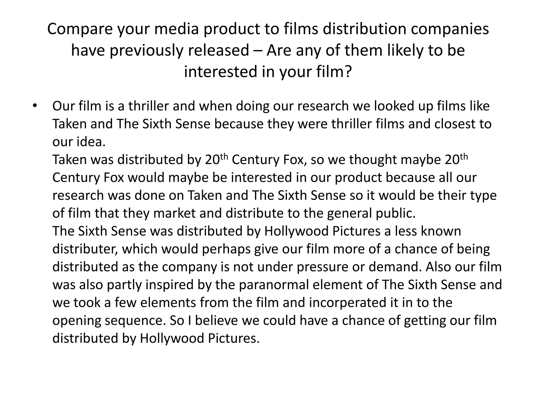 Compare your media product to films distribution companies
    have previously released – Are any of them likely to be
                   interested in your film?
• Our film is a thriller and when doing our research we looked up films like
  Taken and The Sixth Sense because they were thriller films and closest to
  our idea.
  Taken was distributed by 20th Century Fox, so we thought maybe 20th
  Century Fox would maybe be interested in our product because all our
  research was done on Taken and The Sixth Sense so it would be their type
  of film that they market and distribute to the general public.
  The Sixth Sense was distributed by Hollywood Pictures a less known
  distributer, which would perhaps give our film more of a chance of being
  distributed as the company is not under pressure or demand. Also our film
  was also partly inspired by the paranormal element of The Sixth Sense and
  we took a few elements from the film and incorperated it in to the
  opening sequence. So I believe we could have a chance of getting our film
  distributed by Hollywood Pictures.
 