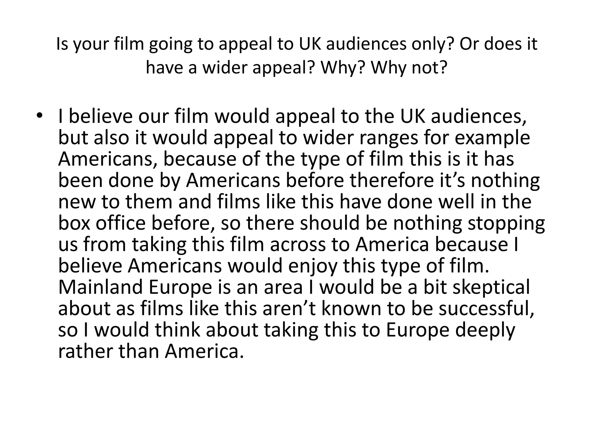 Is your film going to appeal to UK audiences only? Or does it
              have a wider appeal? Why? Why not?

• I believe our film would appeal to the UK audiences,
  but also it would appeal to wider ranges for example
  Americans, because of the type of film this is it has
  been done by Americans before therefore it’s nothing
  new to them and films like this have done well in the
  box office before, so there should be nothing stopping
  us from taking this film across to America because I
  believe Americans would enjoy this type of film.
  Mainland Europe is an area I would be a bit skeptical
  about as films like this aren’t known to be successful,
  so I would think about taking this to Europe deeply
  rather than America.
 