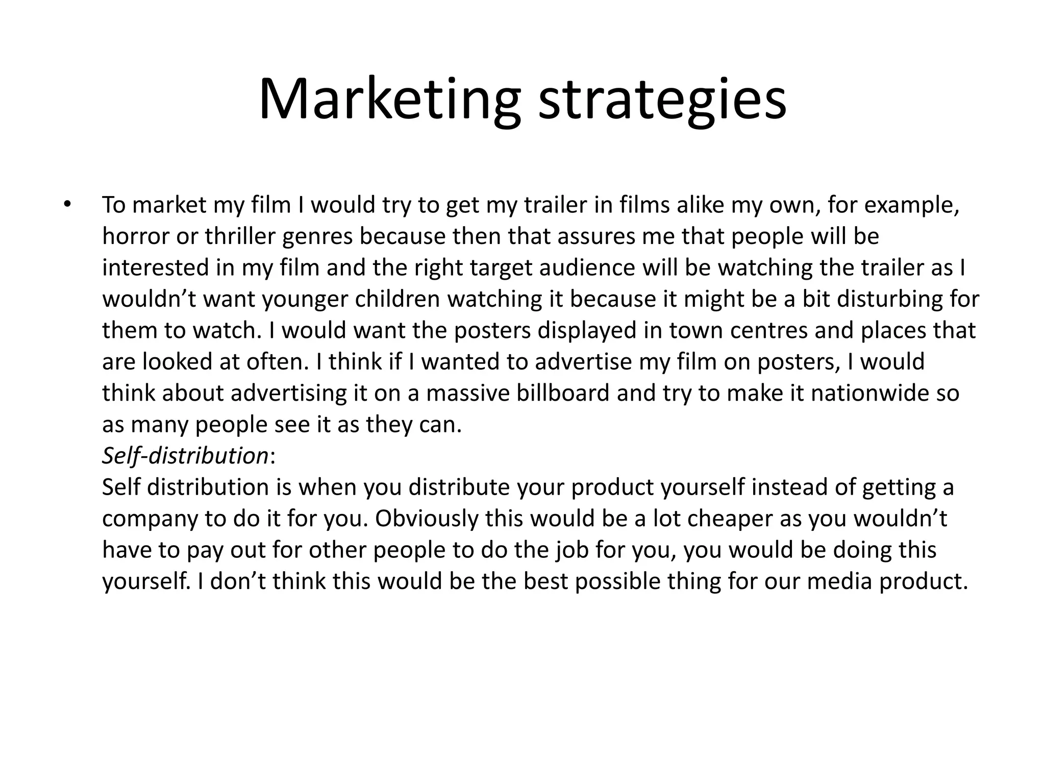 Marketing strategies
•   To market my film I would try to get my trailer in films alike my own, for example,
    horror or thriller genres because then that assures me that people will be
    interested in my film and the right target audience will be watching the trailer as I
    wouldn’t want younger children watching it because it might be a bit disturbing for
    them to watch. I would want the posters displayed in town centres and places that
    are looked at often. I think if I wanted to advertise my film on posters, I would
    think about advertising it on a massive billboard and try to make it nationwide so
    as many people see it as they can.
    Self-distribution:
    Self distribution is when you distribute your product yourself instead of getting a
    company to do it for you. Obviously this would be a lot cheaper as you wouldn’t
    have to pay out for other people to do the job for you, you would be doing this
    yourself. I don’t think this would be the best possible thing for our media product.
 