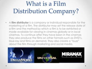 What is a Film
Distribution Company?
• A film distributor is a company or individual responsible for the
marketing of a film. The distributor may set the release date of
a film and the method by which a film is to be exhibited or
made available for viewing in cinemas globally or in local
cinemas. To continue after they have been in the cinemas
they also produce the films on other formats such as DVD’s,
blue-ray and films on demand. They also create a “buzz”
about the film through marketing and social media.

 