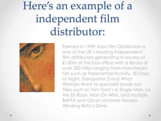 Here’s an example of a
independent film
distributor:
Formed in 1999, Icon Film Distribution is
one of the UK’s leading independent
film distributors generating in excess of
£150m at the box office with a library of
over 200 titles ranging from mainstream
hits such as Paranormal Activity, 30 Days
of Night, Transporter 3 and What
Woman Want to specialist break-out
titles such as Tom Ford’s A Single Man, La
Vie En Rose, Man On Wire, and multiple
BAFTA and Oscar nominee Nicolas
Winding Refn’s Drive.

 