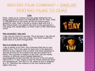 1 Day
Flash, wakes up to a phone call from Angel telling him he's
being released and wants the £500,000 he's left for flash. Flash
is £100,000 short of the money of the full amount and is
pushed for time, Flash is forced to strike a deal with Evil. 1
Day follows flash's race against the clock as he's pursued by a
rival gang (The Zampa Boys), As Flash is part of OSC (Old Street
Crew)
How successful 1 day was?
1 day, was not much of a success. This is because 1 day did not
make much money from the cinema. The movie would have
made more of a profit through DVDs
How is it similar to our film?
1 day is similar to our film, this is because flash has to race
against time. This is the same for Sean who is the detective
and has to race against time to either find where Sebastian is
and has 35 hours to do so before the last hour before he is
killed. This is similar in respect to the time, but the money
situation is different where instead Sebastian is
psychologically twisted and kills the list out of his evil nature
where Evil in “1 day” wants to have his money otherwise there
are consequences. This film is a 18, where as ours is targeted
at a 15. Therefore the violence in this film could be much
higher than ours.
 