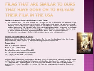 Two Faces of January – Similarities + Differences to My Thriller.
 This Thriller is about a con artist, his wife, and a stranger who flee to Athens after one of them is caught
up in the death of a private detective. This film is similar to ours in the regards that our film involves a
detective, however the detective is trying to save his life and others deaths in our thriller. The difference
between our thriller is that the death of the detective in Two Faces Of January is found out straight away
whereas the action of our thriller involves finding out what the detective does about the situation to save
35 people and whether he finds Sebastian (the villain). Both of these thrillers involve similar
characteristics where they are thrillers and involve some sort of crime with a detective.
How they released Two Faces of January?
Studio Canal distributed the film in the United Kingdom. The film was then distributed in the USA through
Magnolia Pictures, where it picked up the distribution rights and released the film.
Release dates:
April 16, 2014 (United Kingdom)
August 28, 2014 (United States)
Box office information beween USA and UK
$43,116 (USA) (28 September 2014) (6 Screens)
$552,137 (UK) (18 May 2014) (224 Screens)
This film clearly shows that it did moderately well when in the USA, even though they didn't’t make as bigger
profit as the UK it shows that Magnolia Pictures can help distribute it and generate recognition further in the
USA. The profits don’t necessarily have to be particularly high since the DVD in the USA is likely to have
generated extra income. Taking $43,116 from the USA is alot and using Magnolia pictures has shown to be
successful.
 