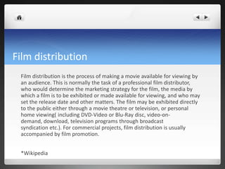 Film distribution
Film distribution is the process of making a movie available for viewing by
an audience. This is normally the task of a professional film distributor,
who would determine the marketing strategy for the film, the media by
which a film is to be exhibited or made available for viewing, and who may
set the release date and other matters. The film may be exhibited directly
to the public either through a movie theatre or television, or personal
home viewing( including DVD-Video or Blu-Ray disc, video-on-
demand, download, television programs through broadcast
syndication etc.). For commercial projects, film distribution is usually
accompanied by film promotion.
*Wikipedia
 