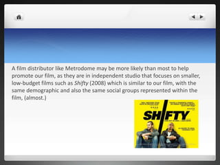 A film distributor like Metrodome may be more likely than most to help
promote our film, as they are in independent studio that focuses on smaller,
low-budget films such as Shifty (2008) which is similar to our film, with the
same demographic and also the same social groups represented within the
film, (almost.)
 