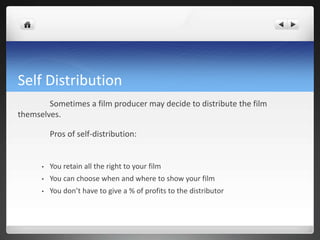 Self Distribution
Sometimes a film producer may decide to distribute the film
themselves.
Pros of self-distribution:
• You retain all the right to your film
• You can choose when and where to show your film
• You don’t have to give a % of profits to the distributor
 