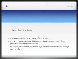 Cons of self distribution:
• It is very time consuming, can be a full time job
• You wont have the relationship or reputation with the suppliers that a
professional distributor would have
• You might get ripped off, legal ways if your not careful about what you sign
away to who
 