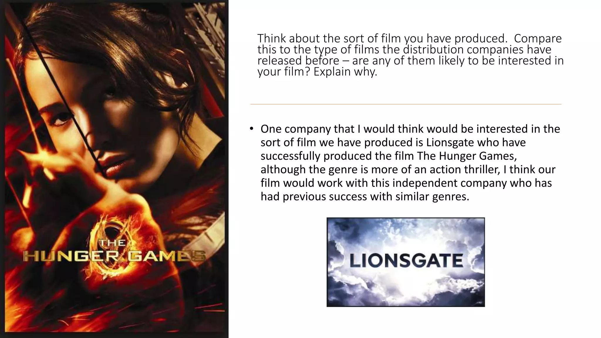 Think about the sort of film you have produced. Compare
this to the type of films the distribution companies have
released before – are any of them likely to be interested in
your film? Explain why.
• One company that I would think would be interested in the
sort of film we have produced is Lionsgate who have
successfully produced the film The Hunger Games,
although the genre is more of an action thriller, I think our
film would work with this independent company who has
had previous success with similar genres.
 