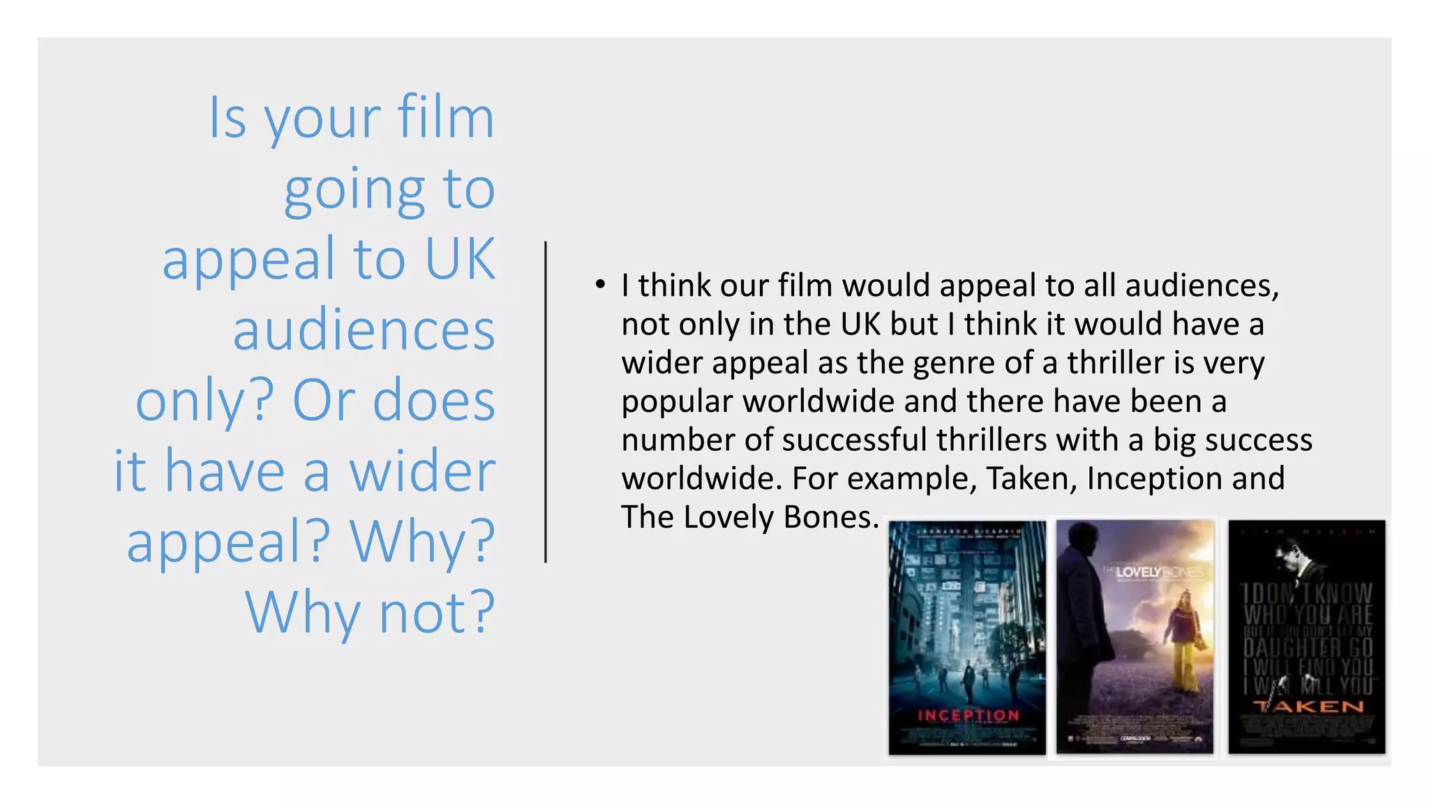 Is your film
going to
appeal to UK
audiences
only? Or does
it have a wider
appeal? Why?
Why not?
• I think our film would appeal to all audiences,
not only in the UK but I think it would have a
wider appeal as the genre of a thriller is very
popular worldwide and there have been a
number of successful thrillers with a big success
worldwide. For example, Taken, Inception and
The Lovely Bones.
 
