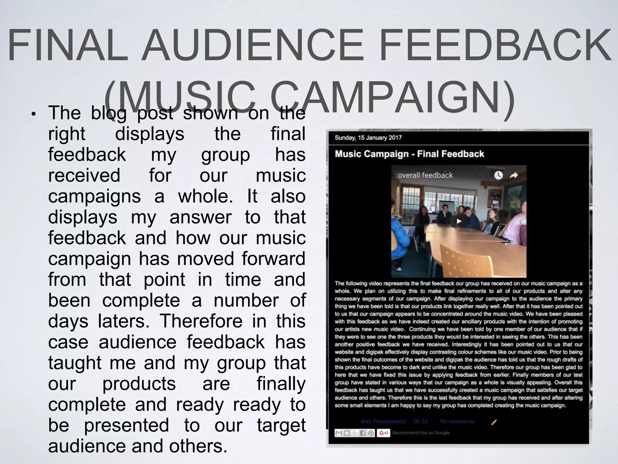 FINAL AUDIENCE
FEEDBACK (WEBSITE)
• Based on the Qualitative data
that our group has gathered is is
clear to us know what are some
of the issues present within our
campaign as well as some of the
ways in which we can tackle
them. For instance based on
some of the answered we have
received we will attempt to cut
on motion within the dance
element in our music video in
order to make it more appealing.
Furthermore we will remove
some of the cuts and and extend
certain areas of the music video
as they have appeared
confusing to our focus group.
 
