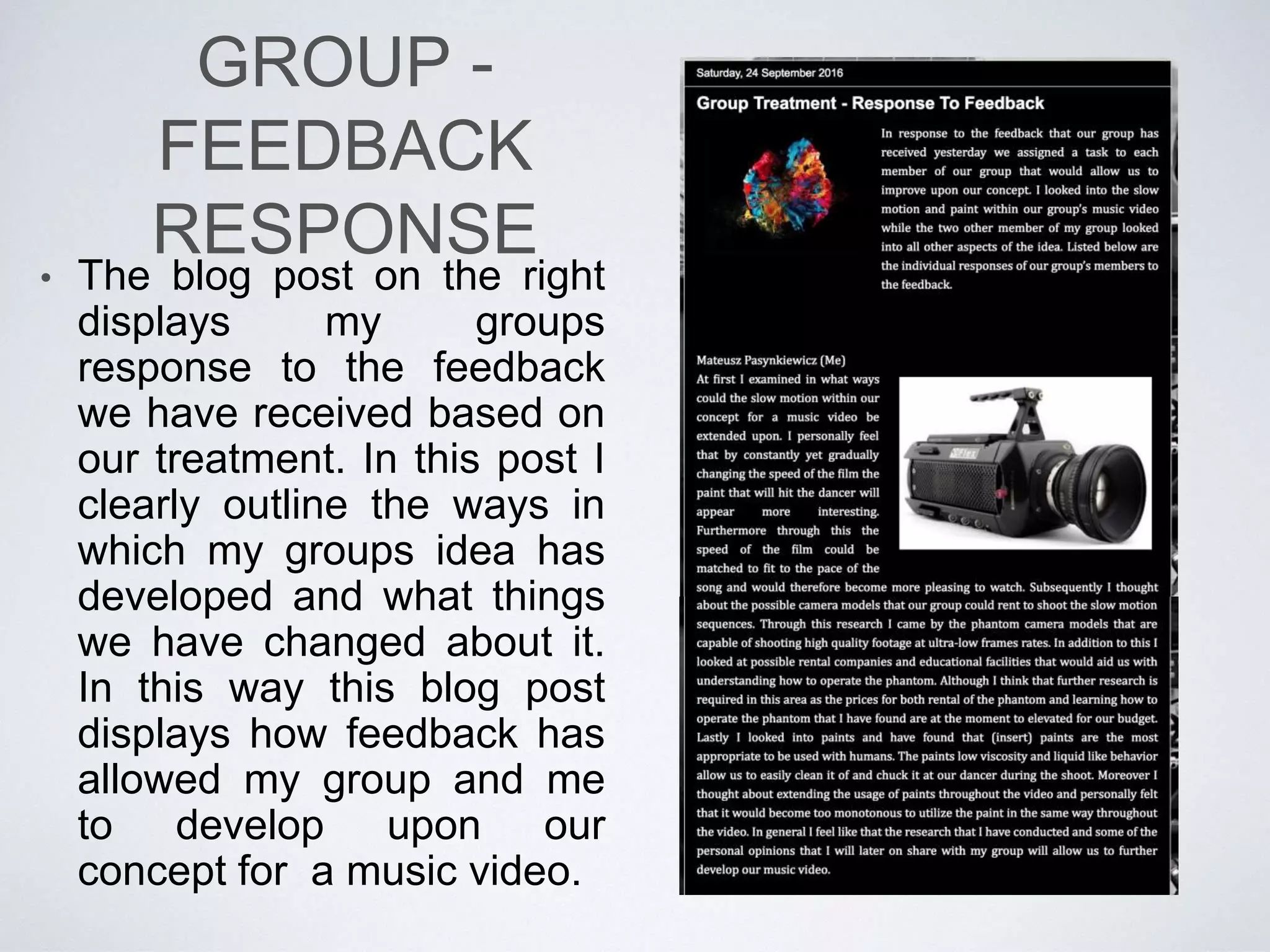 GROUP - TREATMENT
• After I have received feedback on
my initial ideas I was grouped
together with two other people. In
this group I combined one of my
concepts together with the concepts
of my groups members. In this way
my group came up with a brand new
concept for the music video. I then
together with my group created a
treatment to organise our concept
and represent it to other people. I
then displayed the treatment, that is
also shown left, to audiences within
my school which provided us with
feedback on entire concept. This
time it was easier for my group to
receive feedback and share our
concept as we did it in a visually
assisted way through the use of the
treatment. In this way we received
the primary feedback on our groups
music video concept.
 