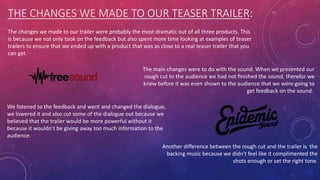 THE CHANGES WE MADE TO OUR TEASER TRAILER:
The changes we made to our trailer were probably the most dramatic out of all three products. This
is because we not only took on the feedback but also spent more time looking at examples of teaser
trailers to ensure that we ended up with a product that was as close to a real teaser trailer that you
can get.
The main changes were to do with the sound. When we presented our
rough cut to the audience we had not finished the sound, therefor we
knew before it was even shown to the audience that we were going to
get feedback on the sound.
We listened to the feedback and went and changed the dialogue,
we lowered it and also cut some of the dialogue out because we
believed that the trailer would be more powerful without it
because it wouldn’t be giving away too much information to the
audience.
Another difference between the rough cut and the trailer is the
backing music because we didn’t feel like it complimented the
shots enough or set the right tone.
 