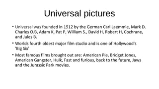 Universal pictures
• Universal was founded in 1912 by the German Carl Laemmle, Mark D.
Charles O.B, Adam K, Pat P, William S., David H, Robert H, Cochrane,
and Jules B.
• Worlds fourth oldest major film studio and is one of Hollywood's
'Big Six'
• Most famous films brought out are: American Pie, Bridget Jones,
American Gangster, Hulk, Fast and furious, back to the future, Jaws
and the Jurassic Park movies.
 