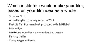 Which institution would make your film,
based on your film idea as a whole
• Shoebox films
• A small english company set up in 2012
• First big film Hummingbird, produced with IM Global
• Low budget
• Marketing would be mainly trailers and posters
• Fantasy thriller
• Young target audience
 